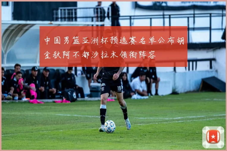 中国男篮亚洲杯预选赛名单公布胡金秋阿不都沙拉木领衔阵容