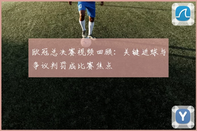 欧冠总决赛视频回顾：关键进球与争议判罚成比赛焦点