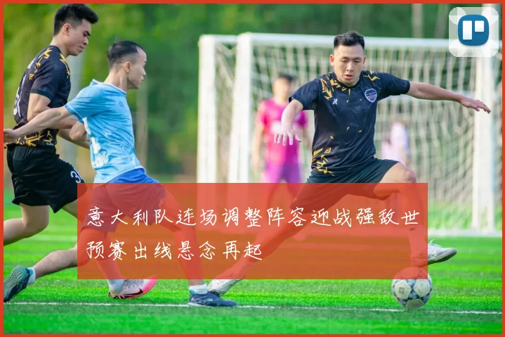 意大利队连场调整阵容迎战强敌世预赛出线悬念再起