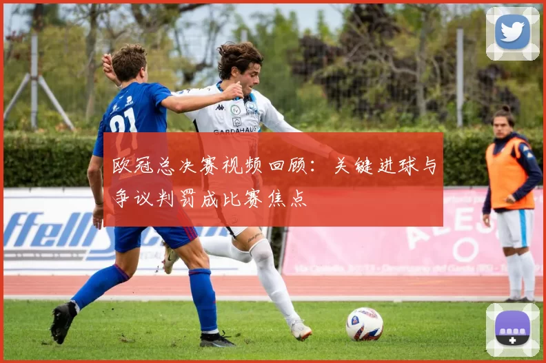 欧冠总决赛视频回顾:关键进球与争议判罚成比赛焦点