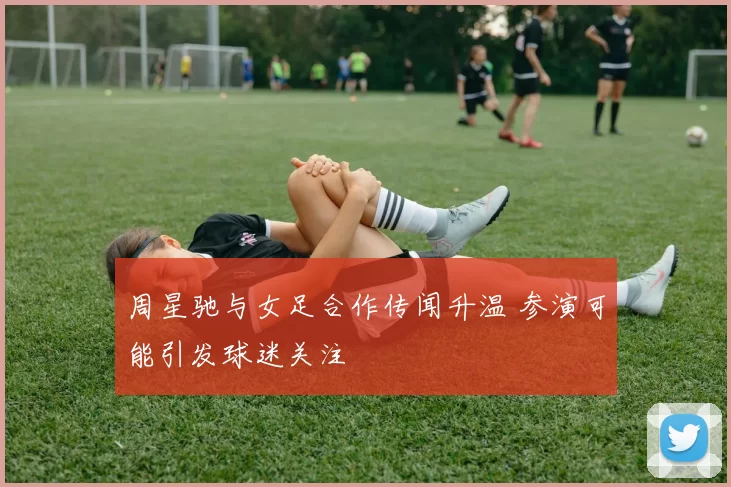 周星驰与女足合作传闻升温 参演可能引发球迷关注