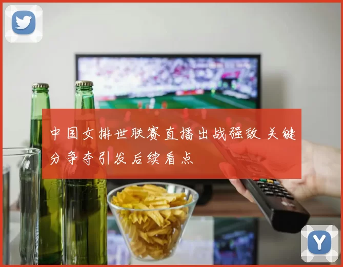 中国女排世联赛直播出战强敌 关键分争夺引发后续看点