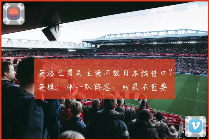 英格兰男足主场不敌日本找借口？英媒：非一队阵容，结果不重要