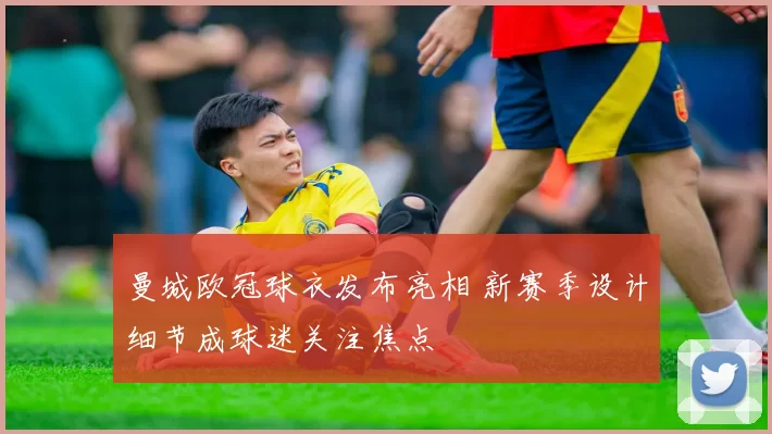 曼城欧冠球衣发布亮相 新赛季设计细节成球迷关注焦点