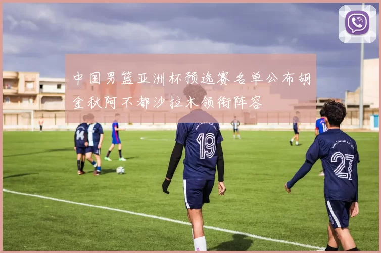 中国男篮亚洲杯预选赛名单公布胡金秋阿不都沙拉木领衔阵容