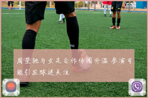 周星驰与女足合作传闻升温 参演可能引发球迷关注