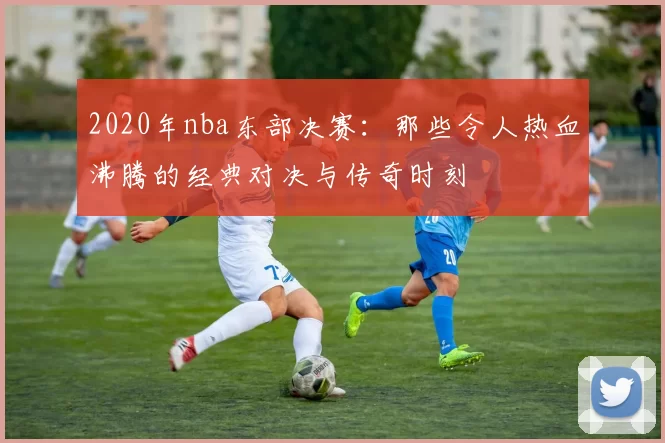 2020年nba东部决赛：那些令人热血沸腾的经典对决与传奇时刻