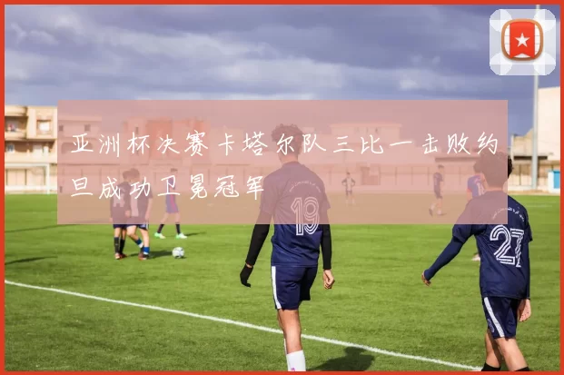 亚洲杯决赛卡塔尔队三比一击败约旦成功卫冕冠军