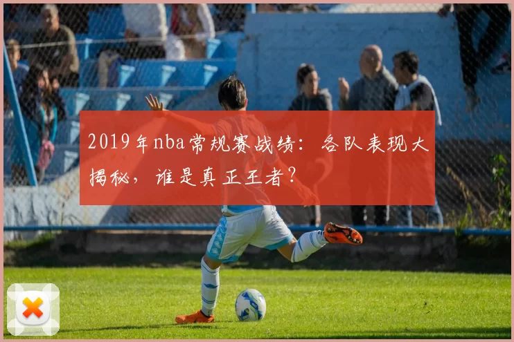 2019年nba常规赛战绩：各队表现大揭秘，谁是真正王者？