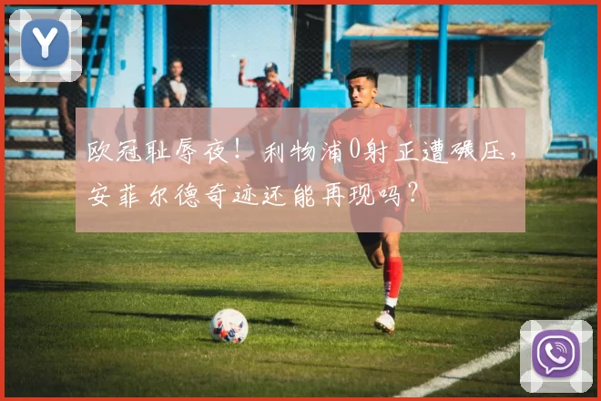 欧冠耻辱夜!利物浦0射正遭碾压,安菲尔德奇迹还能再现吗?